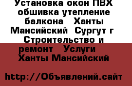 Установка окон ПВХ обшивка-утепление балкона - Ханты-Мансийский, Сургут г. Строительство и ремонт » Услуги   . Ханты-Мансийский